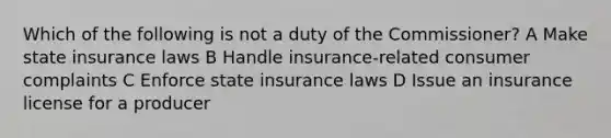 Which of the following is not a duty of the Commissioner? A Make state insurance laws B Handle insurance-related consumer complaints C Enforce state insurance laws D Issue an insurance license for a producer