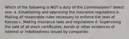 Which of the following is NOT a duty of the Commissioner? Select one: a. Establishing and approving the insurance regulations b. Making all reasonable rules necessary to enforce the laws of Kansas c. Making insurance laws and regulations d. Supervising the sale of all stock certificates, bonds or other evidences of interest or indebtedness issued by companies