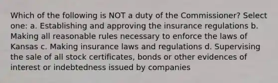 Which of the following is NOT a duty of the Commissioner? Select one: a. Establishing and approving the insurance regulations b. Making all reasonable rules necessary to enforce the laws of Kansas c. Making insurance laws and regulations d. Supervising the sale of all stock certificates, bonds or other evidences of interest or indebtedness issued by companies