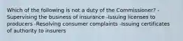 Which of the following is not a duty of the Commissioner? -Supervising the business of insurance -Issuing licenses to producers -Resolving consumer complaints -Issuing certificates of authority to insurers