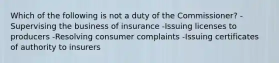 Which of the following is not a duty of the Commissioner? -Supervising the business of insurance -Issuing licenses to producers -Resolving consumer complaints -Issuing certificates of authority to insurers