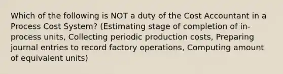 Which of the following is NOT a duty of the Cost Accountant in a Process Cost System? (Estimating stage of completion of in-process units, Collecting periodic production costs, Preparing journal entries to record factory operations, Computing amount of equivalent units)