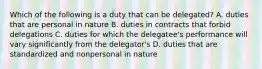 Which of the following is a duty that can be delegated? A. duties that are personal in nature B. duties in contracts that forbid delegations C. duties for which the delegatee's performance will vary significantly from the delegator's D. duties that are standardized and nonpersonal in nature