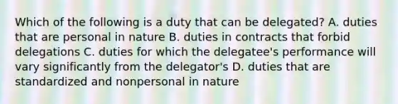 Which of the following is a duty that can be delegated? A. duties that are personal in nature B. duties in contracts that forbid delegations C. duties for which the delegatee's performance will vary significantly from the delegator's D. duties that are standardized and nonpersonal in nature