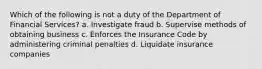 Which of the following is not a duty of the Department of Financial Services? a. Investigate fraud b. Supervise methods of obtaining business c. Enforces the Insurance Code by administering criminal penalties d. Liquidate insurance companies