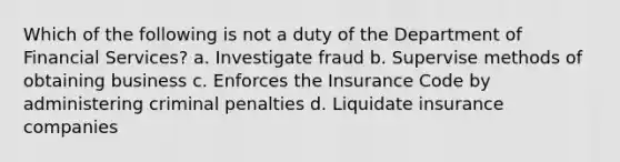 Which of the following is not a duty of the Department of Financial Services? a. Investigate fraud b. Supervise methods of obtaining business c. Enforces the Insurance Code by administering criminal penalties d. Liquidate insurance companies