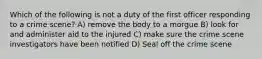 Which of the following is not a duty of the first officer responding to a crime scene? A) remove the body to a morgue B) look for and administer aid to the injured C) make sure the crime scene investigators have been notified D) Seal off the crime scene