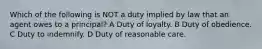 Which of the following is NOT a duty implied by law that an agent owes to a principal? A Duty of loyalty. B Duty of obedience. C Duty to indemnify. D Duty of reasonable care.