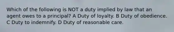 Which of the following is NOT a duty implied by law that an agent owes to a principal? A Duty of loyalty. B Duty of obedience. C Duty to indemnify. D Duty of reasonable care.