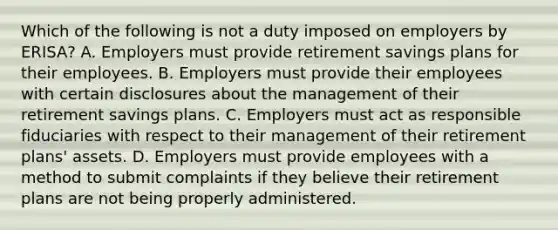 Which of the following is not a duty imposed on employers by ERISA? A. Employers must provide retirement savings plans for their employees. B. Employers must provide their employees with certain disclosures about the management of their retirement savings plans. C. Employers must act as responsible fiduciaries with respect to their management of their retirement plans' assets. D. Employers must provide employees with a method to submit complaints if they believe their retirement plans are not being properly administered.