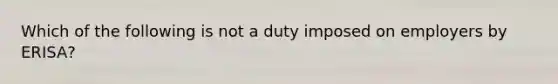 Which of the following is not a duty imposed on employers by ERISA?