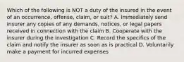 Which of the following is NOT a duty of the insured in the event of an occurrence, offense, claim, or suit? A. Immediately send insurer any copies of any demands, notices, or legal papers received in connection with the claim B. Cooperate with the insurer during the investigation C. Record the specifics of the claim and notify the insurer as soon as is practical D. Voluntarily make a payment for incurred expenses