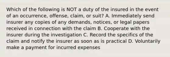 Which of the following is NOT a duty of the insured in the event of an occurrence, offense, claim, or suit? A. Immediately send insurer any copies of any demands, notices, or legal papers received in connection with the claim B. Cooperate with the insurer during the investigation C. Record the specifics of the claim and notify the insurer as soon as is practical D. Voluntarily make a payment for incurred expenses