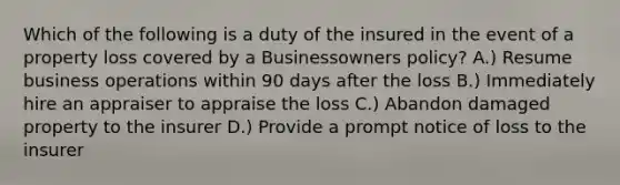 Which of the following is a duty of the insured in the event of a property loss covered by a Businessowners policy? A.) Resume business operations within 90 days after the loss B.) Immediately hire an appraiser to appraise the loss C.) Abandon damaged property to the insurer D.) Provide a prompt notice of loss to the insurer