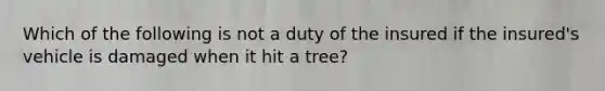 Which of the following is not a duty of the insured if the insured's vehicle is damaged when it hit a tree?