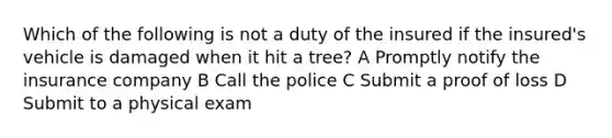 Which of the following is not a duty of the insured if the insured's vehicle is damaged when it hit a tree? A Promptly notify the insurance company B Call the police C Submit a proof of loss D Submit to a physical exam