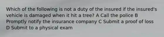 Which of the following is not a duty of the insured if the insured's vehicle is damaged when it hit a tree? A Call the police B Promptly notify the insurance company C Submit a proof of loss D Submit to a physical exam