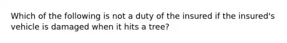 Which of the following is not a duty of the insured if the insured's vehicle is damaged when it hits a tree?