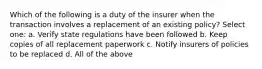 Which of the following is a duty of the insurer when the transaction involves a replacement of an existing policy? Select one: a. Verify state regulations have been followed b. Keep copies of all replacement paperwork c. Notify insurers of policies to be replaced d. All of the above