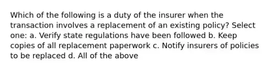 Which of the following is a duty of the insurer when the transaction involves a replacement of an existing policy? Select one: a. Verify state regulations have been followed b. Keep copies of all replacement paperwork c. Notify insurers of policies to be replaced d. All of the above