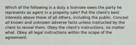 Which of the following is a duty a licensee owes the party he represents as agent in a property sale? Put the client's best interests above those of all others, including the public. Conceal all known and unknown adverse facts unless instructed by the client to reveal them. Obey the client's instructions, no matter what. Obey all legal instructions within the scope of the agreement.