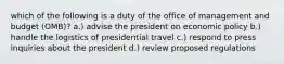 which of the following is a duty of the office of management and budget (OMB)? a.) advise the president on economic policy b.) handle the logistics of presidential travel c.) respond to press inquiries about the president d.) review proposed regulations