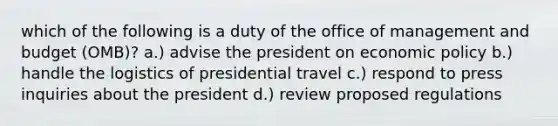 which of the following is a duty of the office of management and budget (OMB)? a.) advise the president on <a href='https://www.questionai.com/knowledge/kWbX8L76Bu-economic-policy' class='anchor-knowledge'>economic policy</a> b.) handle the logistics of presidential travel c.) respond to press inquiries about the president d.) review proposed regulations