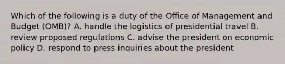 Which of the following is a duty of the Office of Management and Budget (OMB)? A. handle the logistics of presidential travel B. review proposed regulations C. advise the president on <a href='https://www.questionai.com/knowledge/kWbX8L76Bu-economic-policy' class='anchor-knowledge'>economic policy</a> D. respond to press inquiries about the president