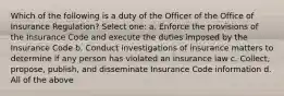 Which of the following is a duty of the Officer of the Office of Insurance Regulation? Select one: a. Enforce the provisions of the Insurance Code and execute the duties imposed by the Insurance Code b. Conduct investigations of insurance matters to determine if any person has violated an insurance law c. Collect, propose, publish, and disseminate Insurance Code information d. All of the above