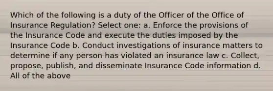 Which of the following is a duty of the Officer of the Office of Insurance Regulation? Select one: a. Enforce the provisions of the Insurance Code and execute the duties imposed by the Insurance Code b. Conduct investigations of insurance matters to determine if any person has violated an insurance law c. Collect, propose, publish, and disseminate Insurance Code information d. All of the above