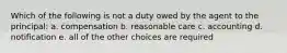 Which of the following is not a duty owed by the agent to the principal: a. compensation b. reasonable care c. accounting d. notification e. all of the other choices are required