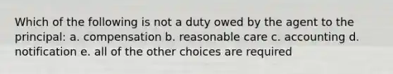 Which of the following is not a duty owed by the agent to the principal: a. compensation b. reasonable care c. accounting d. notification e. all of the other choices are required