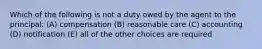 Which of the following is not a duty owed by the agent to the principal: (A) compensation (B) reasonable care (C) accounting (D) notification (E) all of the other choices are required