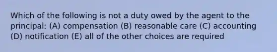 Which of the following is not a duty owed by the agent to the principal: (A) compensation (B) reasonable care (C) accounting (D) notification (E) all of the other choices are required