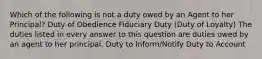 Which of the following is not a duty owed by an Agent to her Principal? Duty of Obedience Fiduciary Duty (Duty of Loyalty) The duties listed in every answer to this question are duties owed by an agent to her principal. Duty to Inform/Notify Duty to Account