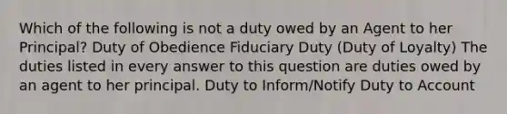 Which of the following is not a duty owed by an Agent to her Principal? Duty of Obedience Fiduciary Duty (Duty of Loyalty) The duties listed in every answer to this question are duties owed by an agent to her principal. Duty to Inform/Notify Duty to Account