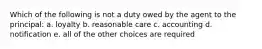 Which of the following is not a duty owed by the agent to the principal: a. loyalty b. reasonable care c. accounting d. notification e. all of the other choices are required