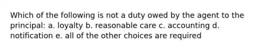 Which of the following is not a duty owed by the agent to the principal: a. loyalty b. reasonable care c. accounting d. notification e. all of the other choices are required