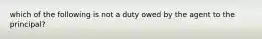 which of the following is not a duty owed by the agent to the principal?