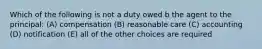 Which of the following is not a duty owed b the agent to the principal: (A) compensation (B) reasonable care (C) accounting (D) notification (E) all of the other choices are required