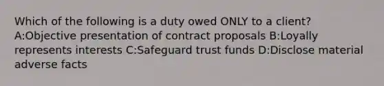 Which of the following is a duty owed ONLY to a client? A:Objective presentation of contract proposals B:Loyally represents interests C:Safeguard trust funds D:Disclose material adverse facts