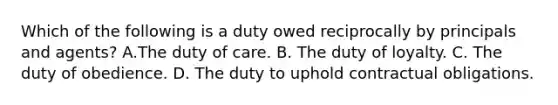 Which of the following is a duty owed reciprocally by principals and agents? A.The duty of care. B. The duty of loyalty. C. The duty of obedience. D. The duty to uphold contractual obligations.