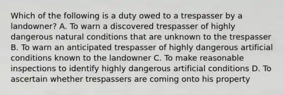 Which of the following is a duty owed to a trespasser by a landowner? A. To warn a discovered trespasser of highly dangerous natural conditions that are unknown to the trespasser B. To warn an anticipated trespasser of highly dangerous artificial conditions known to the landowner C. To make reasonable inspections to identify highly dangerous artificial conditions D. To ascertain whether trespassers are coming onto his property