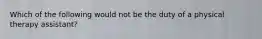 Which of the following would not be the duty of a physical therapy assistant?