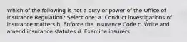 Which of the following is not a duty or power of the Office of Insurance Regulation? Select one: a. Conduct investigations of insurance matters b. Enforce the Insurance Code c. Write and amend insurance statutes d. Examine insurers