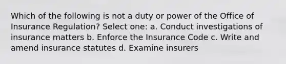 Which of the following is not a duty or power of the Office of Insurance Regulation? Select one: a. Conduct investigations of insurance matters b. Enforce the Insurance Code c. Write and amend insurance statutes d. Examine insurers