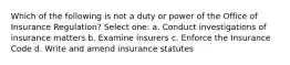 Which of the following is not a duty or power of the Office of Insurance Regulation? Select one: a. Conduct investigations of insurance matters b. Examine insurers c. Enforce the Insurance Code d. Write and amend insurance statutes