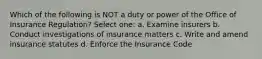 Which of the following is NOT a duty or power of the Office of Insurance Regulation? Select one: a. Examine insurers b. Conduct investigations of insurance matters c. Write and amend insurance statutes d. Enforce the Insurance Code