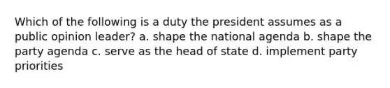 Which of the following is a duty the president assumes as a public opinion leader? a. shape the national agenda b. shape the party agenda c. serve as the head of state d. implement party priorities