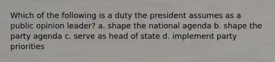 Which of the following is a duty the president assumes as a public opinion leader? a. shape the national agenda b. shape the party agenda c. serve as head of state d. implement party priorities